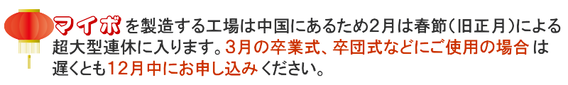 マイボを製造する工場は中国にあるため2月は春節(旧正月)による超大型連休に入ります。3月の卒業式、卒団式などにご使用の場合は遅くとも12月中にお申し込みください。